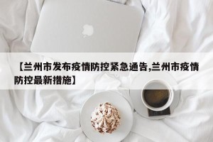 【兰州市发布疫情防控紧急通告,兰州市疫情防控最新措施】