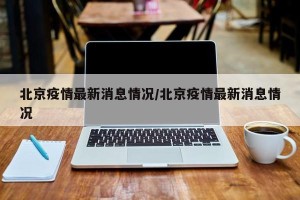 北京疫情最新消息情况/北京疫情最新消息情况
