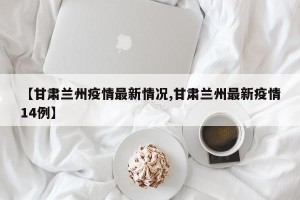 【甘肃兰州疫情最新情况,甘肃兰州最新疫情14例】