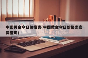 中国黄金今日价格表(中国黄金今日价格表官网查询)
