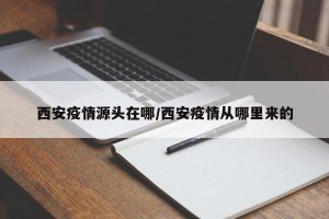 西安疫情源头在哪/西安疫情从哪里来的