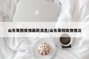 山东莱西疫情最新消息/山东莱阳疫情情况