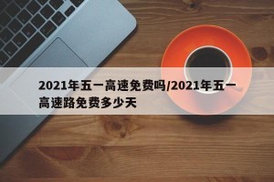 2021年五一高速免费吗/2021年五一高速路免费多少天