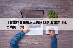 【甘肃昨日新增本土确诊12例,甘肃新增本土病例一例】