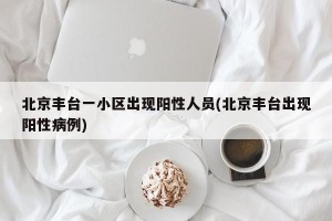 北京丰台一小区出现阳性人员(北京丰台出现阳性病例)