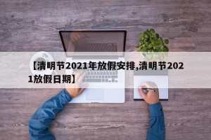 【清明节2021年放假安排,清明节2021放假日期】