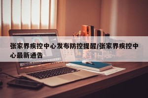 张家界疾控中心发布防控提醒/张家界疾控中心最新通告